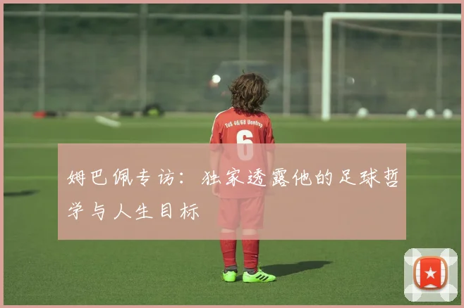 姆巴佩专访:独家透露他的足球哲学与人生目标