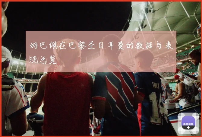姆巴佩在巴黎圣日耳曼的数据与表现总览