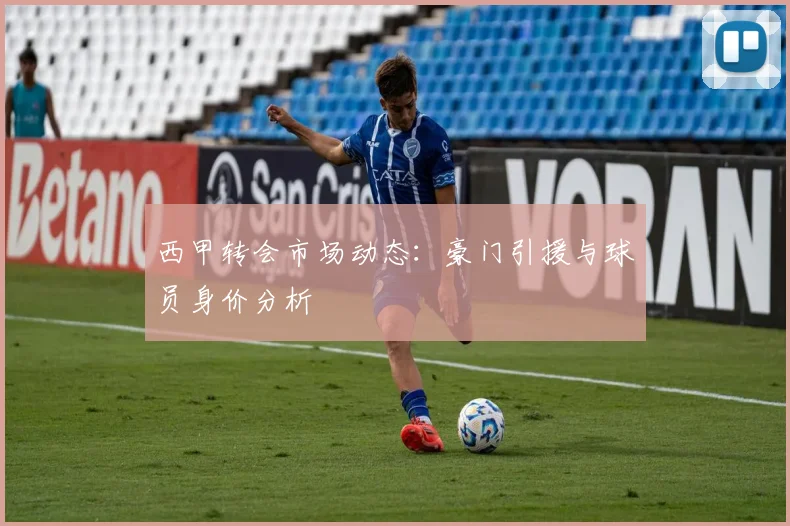 西甲转会市场动态：豪门引援与球员身价分析