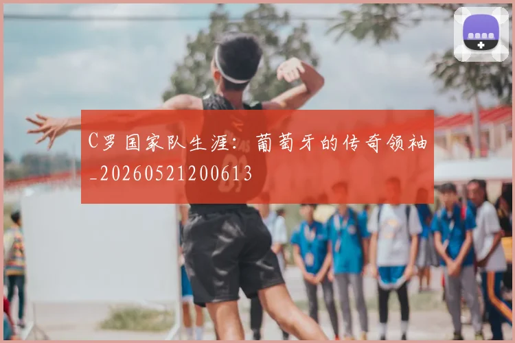 C罗国家队生涯:葡萄牙的传奇领袖_20260521200613