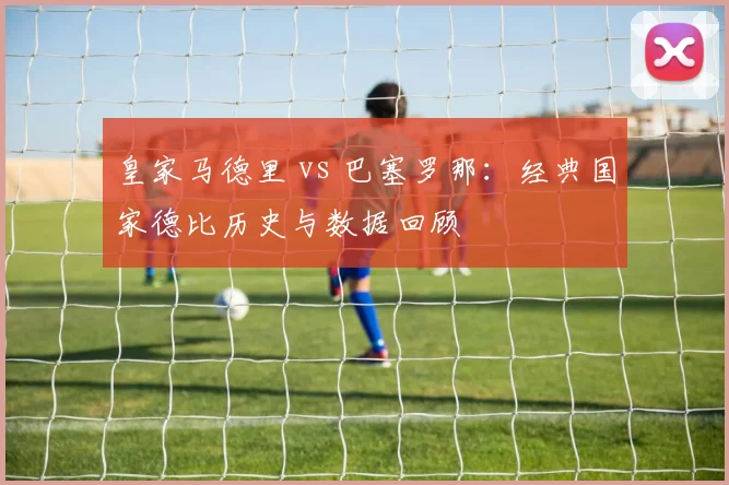 皇家马德里 vs 巴塞罗那:经典国家德比历史与数据回顾