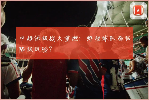 中超保级战火重燃：哪些球队面临降级风险？