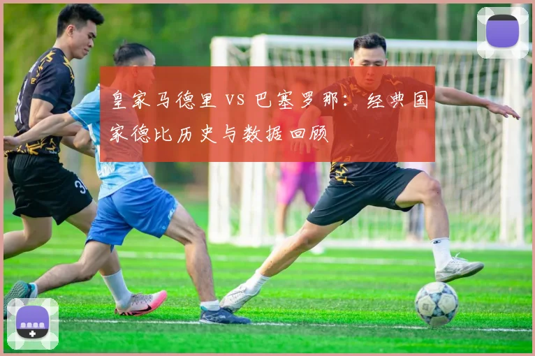 皇家马德里 vs 巴塞罗那：经典国家德比历史与数据回顾