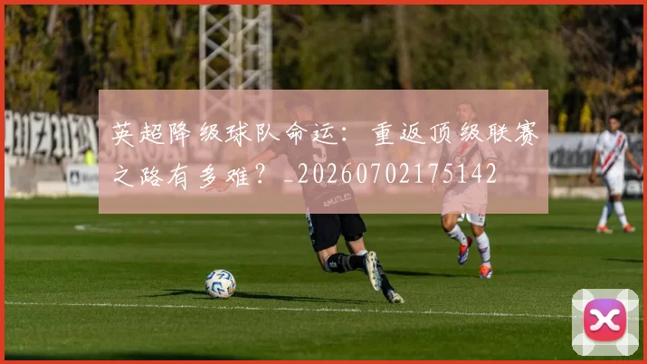 英超降级球队命运：重返顶级联赛之路有多难？_20260702175142