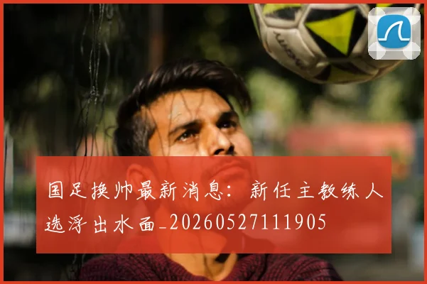 国足换帅最新消息：新任主教练人选浮出水面_20260527111905