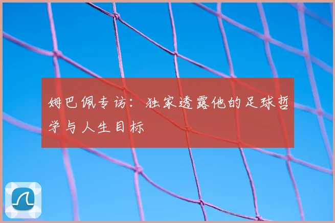 姆巴佩专访：独家透露他的足球哲学与人生目标