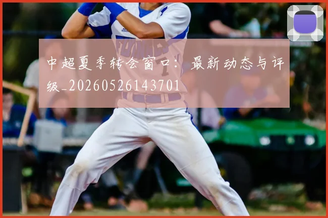 中超夏季转会窗口：最新动态与评级_20260526143701