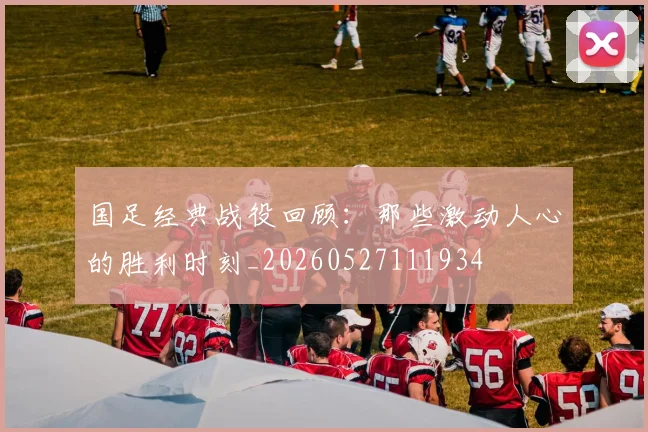 国足经典战役回顾:那些激动人心的胜利时刻_20260527111934