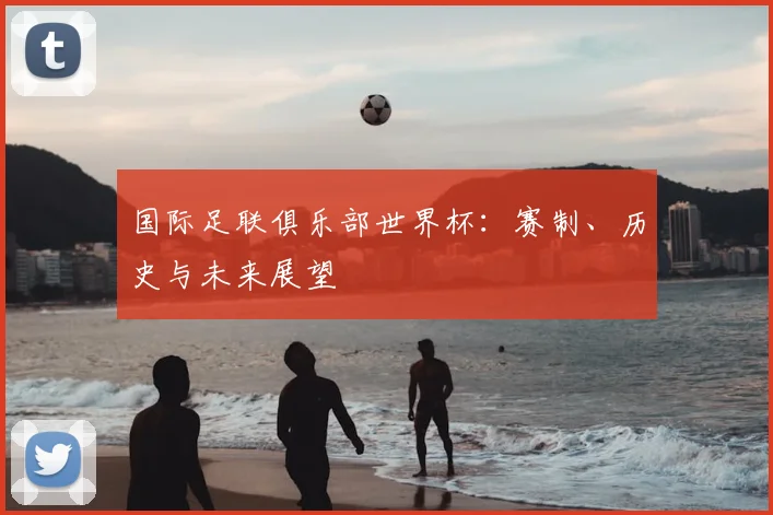 国际足联俱乐部世界杯：赛制、历史与未来展望