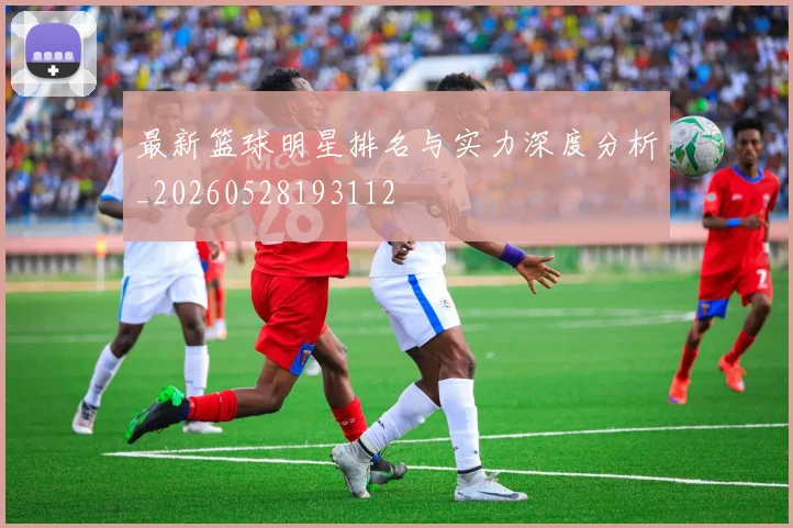 最新篮球明星排名与实力深度分析_20260528193112