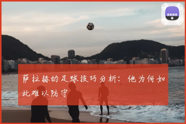 萨拉赫的足球技巧分析：他为何如此难以防守